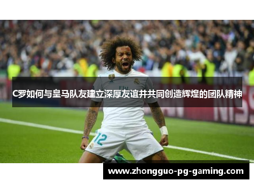 C罗如何与皇马队友建立深厚友谊并共同创造辉煌的团队精神 C罗如何与皇马队友建立深厚友谊并共同创造辉煌的团队精神