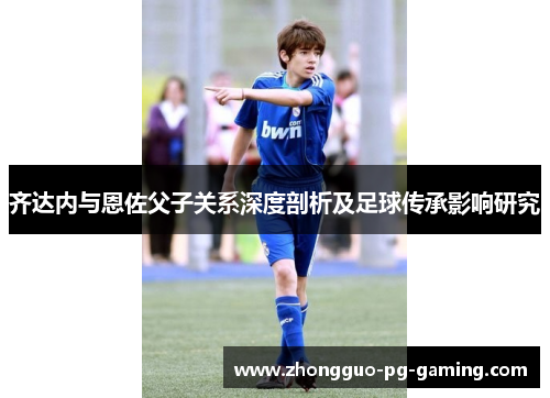 齐达内与恩佐父子关系深度剖析及足球传承影响研究 齐达内与恩佐父子关系深度剖析及足球传承影响研究
