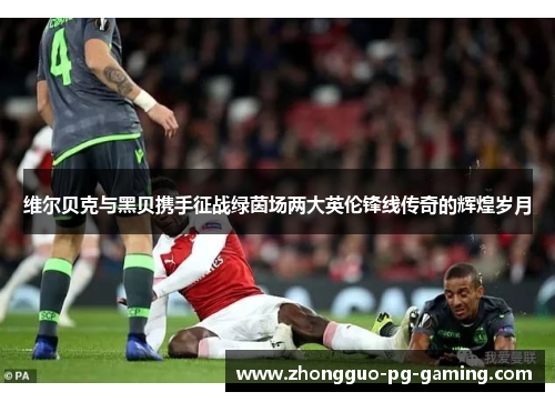 维尔贝克与黑贝携手征战绿茵场两大英伦锋线传奇的辉煌岁月