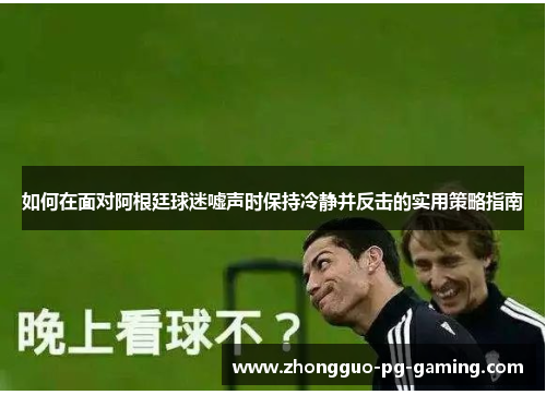 如何在面对阿根廷球迷嘘声时保持冷静并反击的实用策略指南 如何在面对阿根廷球迷嘘声时保持冷静并反击的实用策略指南