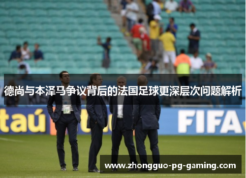 德尚与本泽马争议背后的法国足球更深层次问题解析