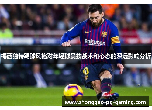 梅西独特踢球风格对年轻球员技战术和心态的深远影响分析 梅西独特踢球风格对年轻球员技战术和心态的深远影响分析