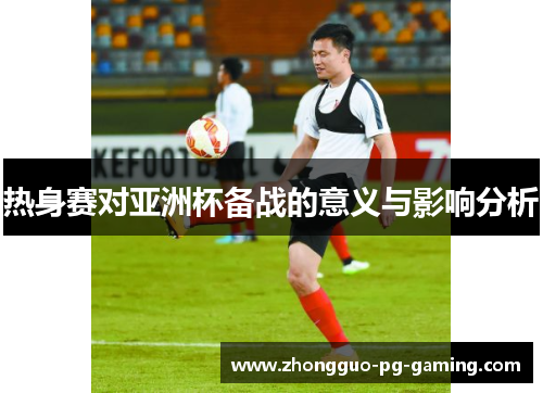 热身赛对亚洲杯备战的意义与影响分析 热身赛对亚洲杯备战的意义与影响分析