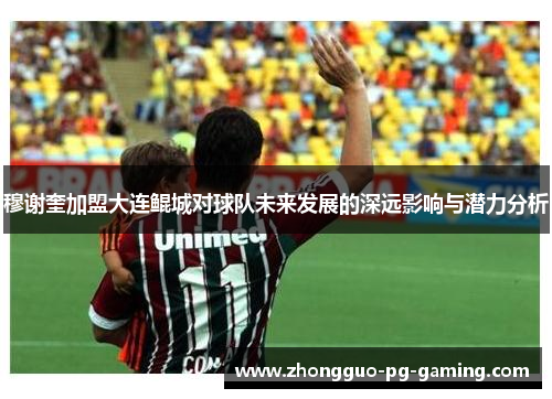 穆谢奎加盟大连鲲城对球队未来发展的深远影响与潜力分析