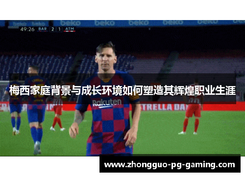 梅西家庭背景与成长环境如何塑造其辉煌职业生涯