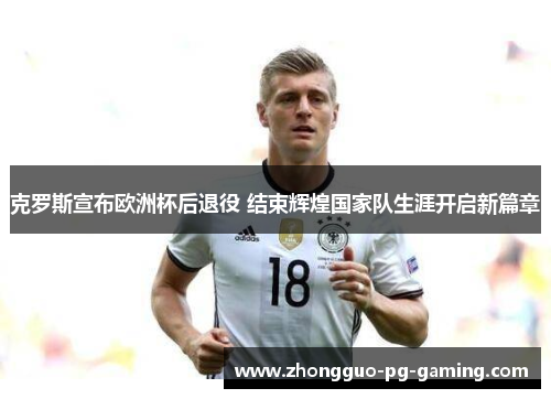 克罗斯宣布欧洲杯后退役 结束辉煌国家队生涯开启新篇章 克罗斯宣布欧洲杯后退役 结束辉煌国家队生涯开启新篇章
