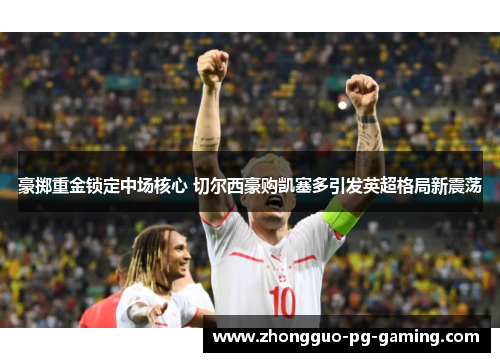 豪掷重金锁定中场核心 切尔西豪购凯塞多引发英超格局新震荡 豪掷重金锁定中场核心 切尔西豪购凯塞多引发英超格局新震荡
