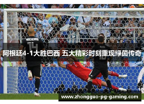 阿根廷4-1大胜巴西 五大精彩时刻重现绿茵传奇 阿根廷4-1大胜巴西 五大精彩时刻重现绿茵传奇