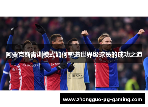 阿贾克斯青训模式如何塑造世界级球员的成功之道 阿贾克斯青训模式如何塑造世界级球员的成功之道