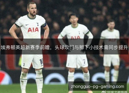 埃弗顿英超新赛季前瞻，头球攻门与脚下小技术需同步提升